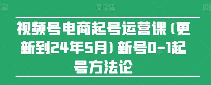 视频号电商起号运营课(更新24年7月)新号0-1起号方法论-零氪资源站