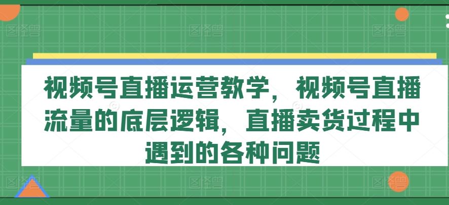视频号直播运营教学，视频号直播流量的底层逻辑，直播卖货过程中遇到的各种问题-零氪资源站