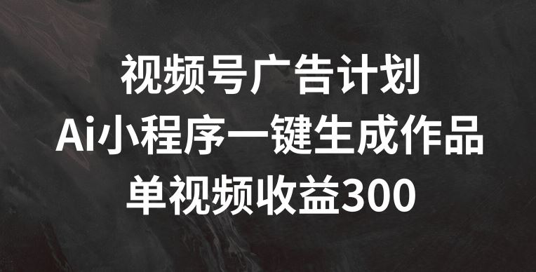 视频号广告计划，AI小程序一键生成作品， 单视频收益300+【揭秘】-零氪资源站