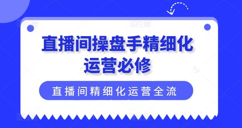 直播间操盘手精细化运营必修，直播间精细化运营全流程解读-零氪资源站