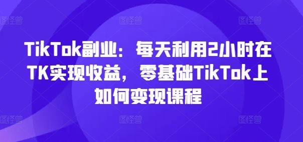 TikTok副业：每天利用2小时在TK实现收益，零基础TikTok上如何变现课程-零氪资源站