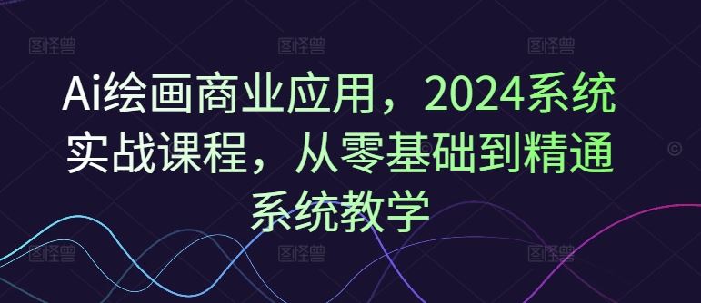 Ai绘画商业应用，2024系统实战课程，从零基础到精通系统教学-零氪资源站