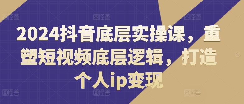 2024抖音底层实操课，​重塑短视频底层逻辑，打造个人ip变现-零氪资源站