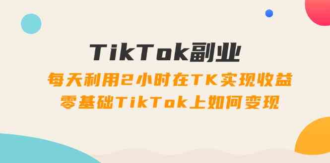 TikTok副业课：每天利用2小时在TK实现收益，零基础TikTok上如何变现（34节）-零氪资源站