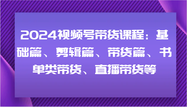 2024视频号带货课程:基础篇、剪辑篇、带货篇、书单类带货、直播带货等-零氪资源站