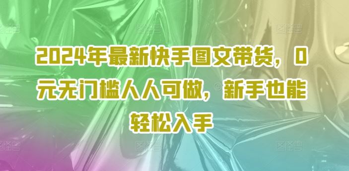 2024年最新快手图文带货，0元无门槛人人可做，新手也能轻松入手-零氪资源站