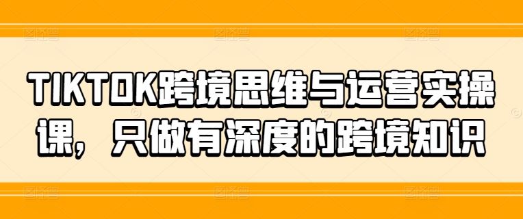 TIKTOK跨境思维与运营实操课，只做有深度的跨境知识-零氪资源站