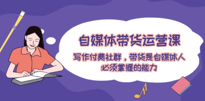 自媒体带货运营课:写作付费社群,带货是自媒体人必须掌握的能力-零氪资源站