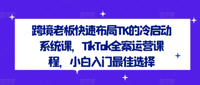 跨境老板快速布局TK的冷启动系统课，TikTok全案运营课程，小白入门最佳选择-零氪资源站