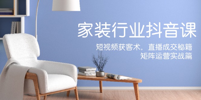 家装抖音课：短视频获客术，直播成交秘籍，矩阵运营实战篇-零氪资源站