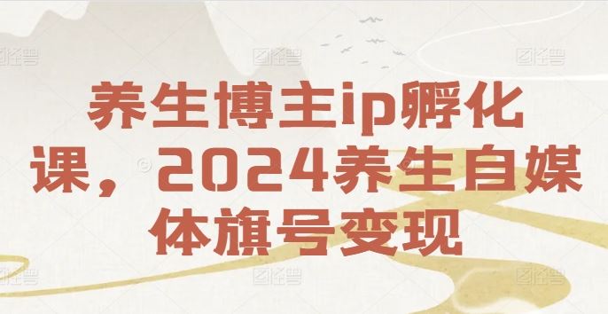 养生博主ip孵化课，2024养生自媒体旗号变现-零氪资源站