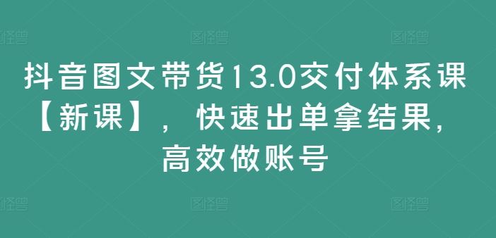 抖音图文带货13.0交付体系课【新课】,快速出单拿结果,高效做账号-零氪资源站