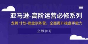 亚马逊高阶运营必修系列,龙腾计划-操盘训练营,全面提升操盘手能力-零氪资源站
