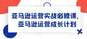 亚马逊运营实战必修课,亚马逊运营成长计划-零氪资源站