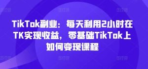TikTok副业：每天利用2小时在TK实现收益，零基础TikTok上如何变现课程-零氪资源站