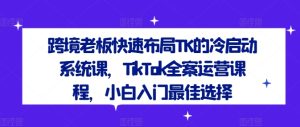 跨境老板快速布局TK的冷启动系统课，TikTok全案运营课程，小白入门最佳选择-零氪资源站